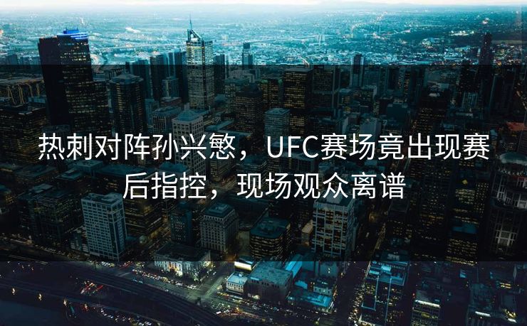 热刺对阵孙兴慜，UFC赛场竟出现赛后指控，现场观众离谱