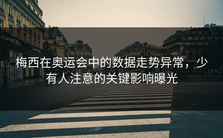 梅西在奥运会中的数据走势异常,少有人注意的关键影响曝光