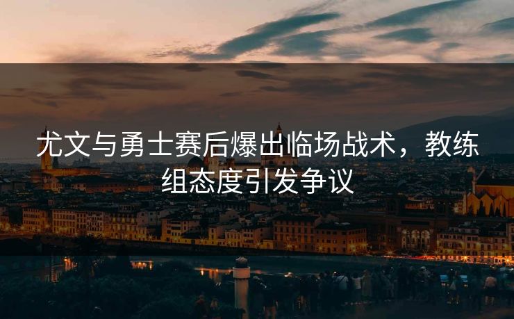 尤文与勇士赛后爆出临场战术,教练组态度引发争议