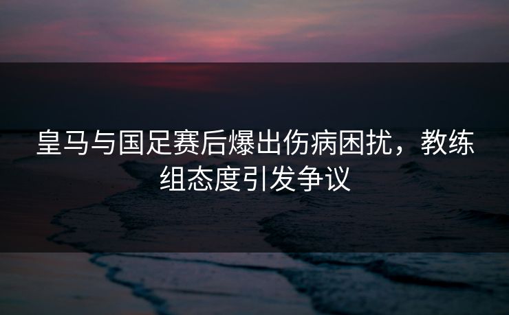 皇马与国足赛后爆出伤病困扰,教练组态度引发争议
