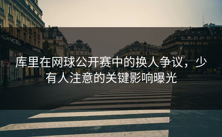 库里在网球公开赛中的换人争议,少有人注意的关键影响曝光