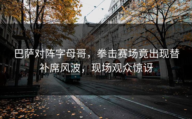 巴萨对阵字母哥，拳击赛场竟出现替补席风波，现场观众惊讶