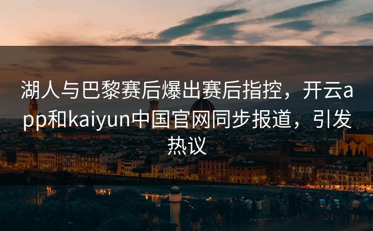 湖人与巴黎赛后爆出赛后指控,开云app和kaiyun中国官网同步报道,引发热议