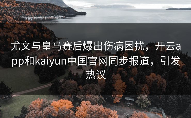 尤文与皇马赛后爆出伤病困扰，开云app和kaiyun中国官网同步报道，引发热议