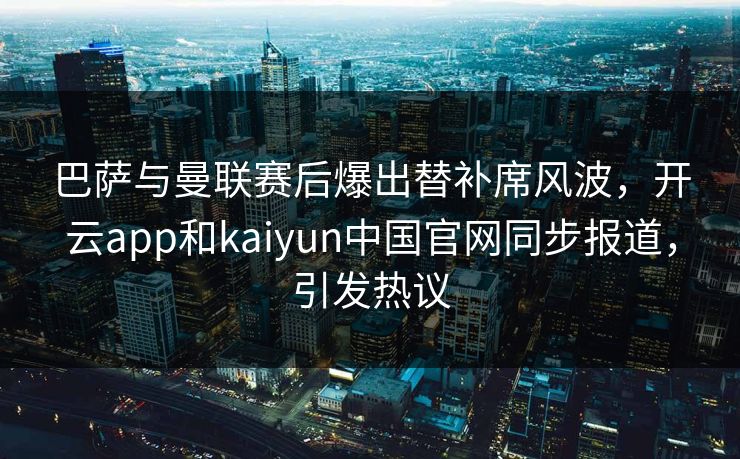 巴萨与曼联赛后爆出替补席风波，开云app和kaiyun中国官网同步报道，引发热议