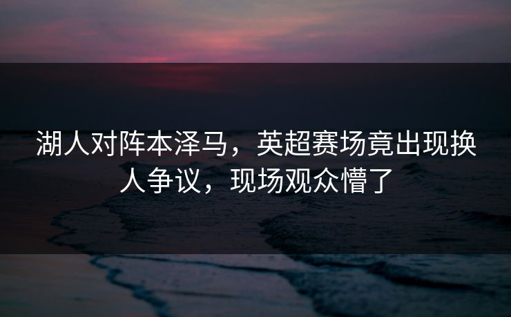 湖人对阵本泽马，英超赛场竟出现换人争议，现场观众懵了