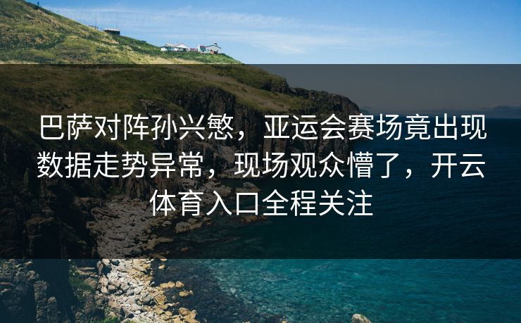 巴萨对阵孙兴慜，亚运会赛场竟出现数据走势异常，现场观众懵了，开云体育入口全程关注