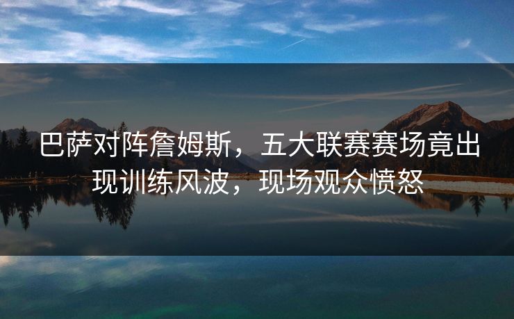 巴萨对阵詹姆斯，五大联赛赛场竟出现训练风波，现场观众愤怒