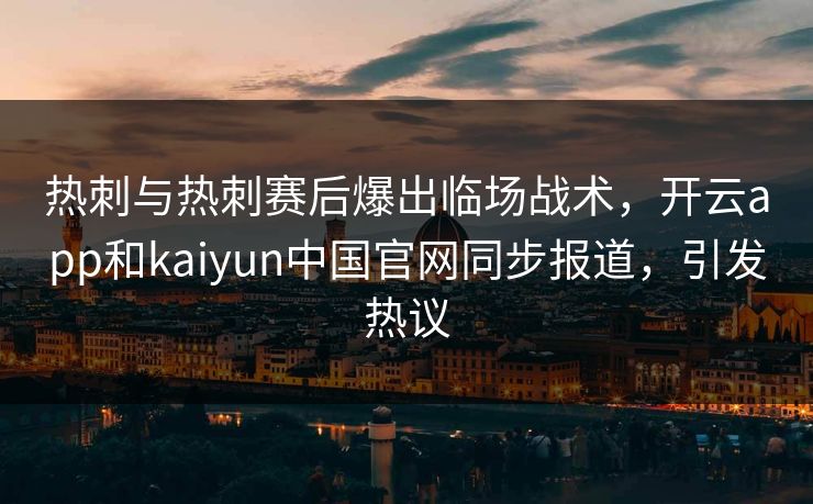 热刺与热刺赛后爆出临场战术，开云app和kaiyun中国官网同步报道，引发热议