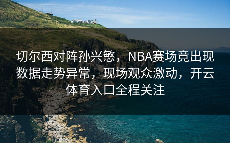 切尔西对阵孙兴慜，NBA赛场竟出现数据走势异常，现场观众激动，开云体育入口全程关注