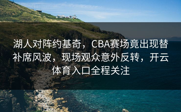 湖人对阵约基奇，CBA赛场竟出现替补席风波，现场观众意外反转，开云体育入口全程关注