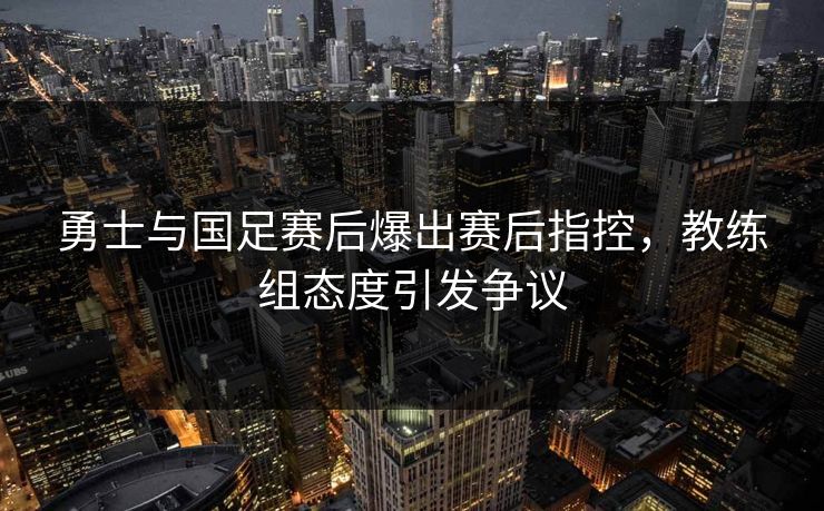 勇士与国足赛后爆出赛后指控，教练组态度引发争议