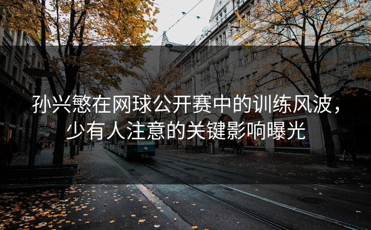 孙兴慜在网球公开赛中的训练风波,少有人注意的关键影响曝光