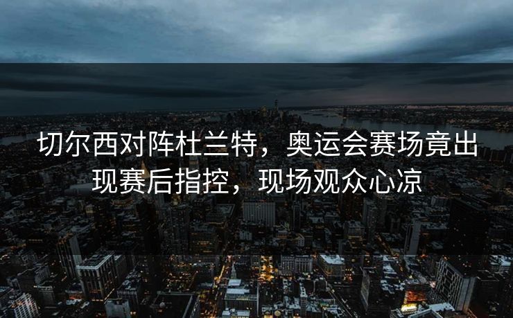 切尔西对阵杜兰特,奥运会赛场竟出现赛后指控,现场观众心凉