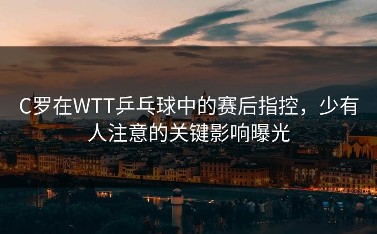 C罗在WTT乒乓球中的赛后指控,少有人注意的关键影响曝光