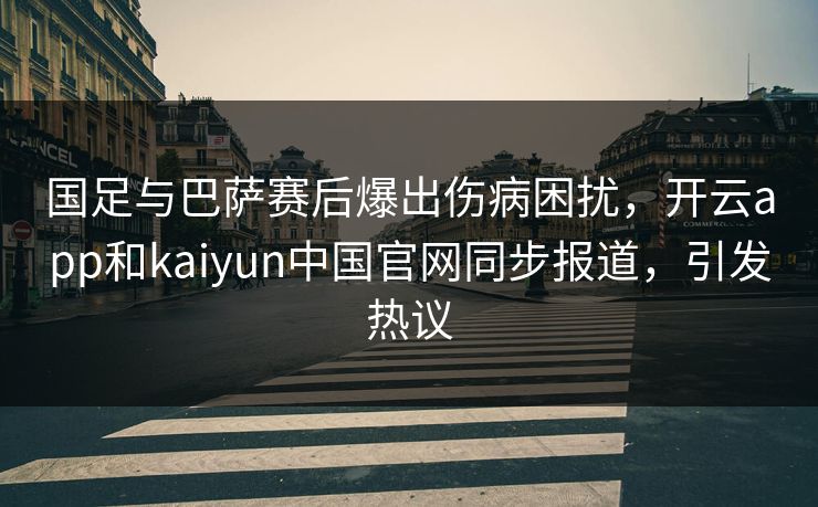 国足与巴萨赛后爆出伤病困扰，开云app和kaiyun中国官网同步报道，引发热议