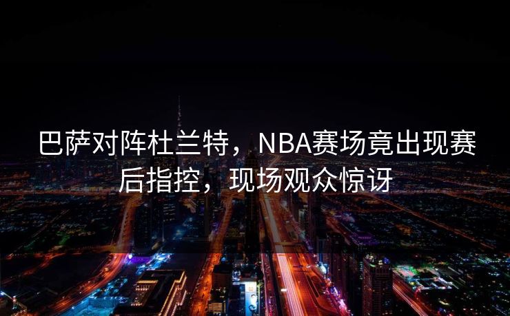 巴萨对阵杜兰特,NBA赛场竟出现赛后指控,现场观众惊讶