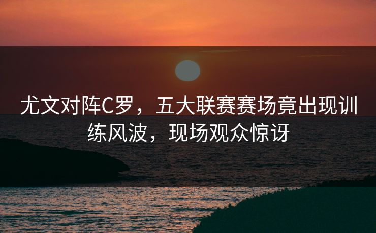 尤文对阵C罗,五大联赛赛场竟出现训练风波,现场观众惊讶