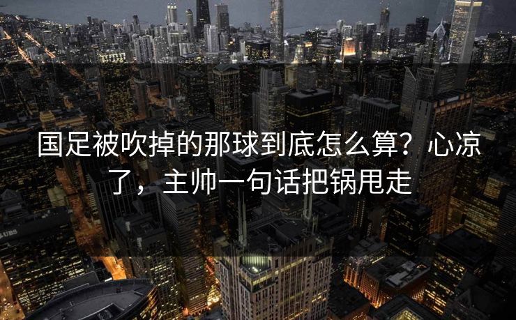 国足被吹掉的那球到底怎么算?心凉了,主帅一句话把锅甩走