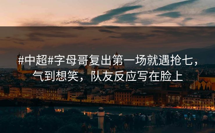 #中超#字母哥复出第一场就遇抢七，气到想笑，队友反应写在脸上