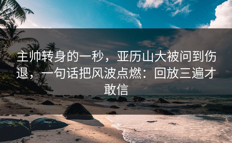 主帅转身的一秒，亚历山大被问到伤退，一句话把风波点燃：回放三遍才敢信