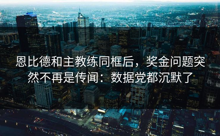 恩比德和主教练同框后,奖金问题突然不再是传闻:数据党都沉默了