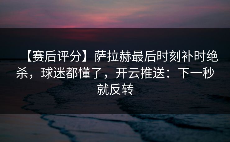 【赛后评分】萨拉赫最后时刻补时绝杀,球迷都懂了,开云推送:下一秒就反转