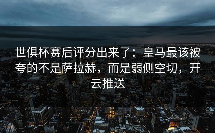世俱杯赛后评分出来了：皇马最该被夸的不是萨拉赫，而是弱侧空切，开云推送