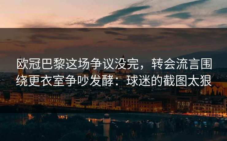 欧冠巴黎这场争议没完，转会流言围绕更衣室争吵发酵：球迷的截图太狠