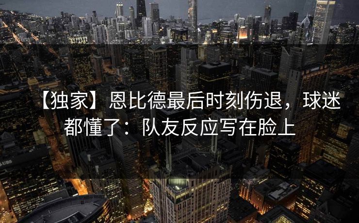 【独家】恩比德最后时刻伤退，球迷都懂了：队友反应写在脸上